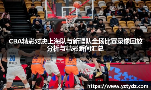 CBA精彩对决上海队与新疆队全场比赛录像回放分析与精彩瞬间汇总