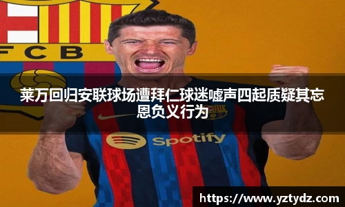 莱万回归安联球场遭拜仁球迷嘘声四起质疑其忘恩负义行为