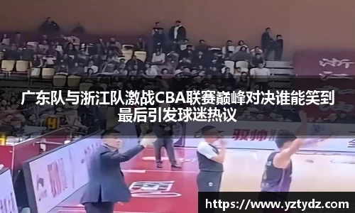 广东队与浙江队激战CBA联赛巅峰对决谁能笑到最后引发球迷热议