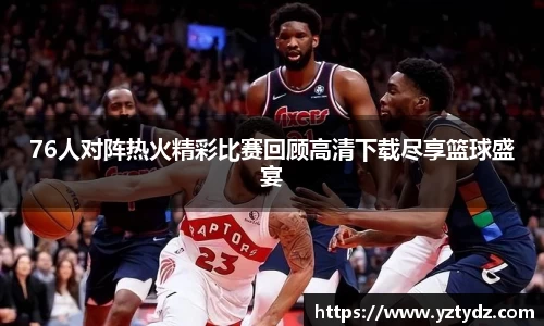 76人对阵热火精彩比赛回顾高清下载尽享篮球盛宴