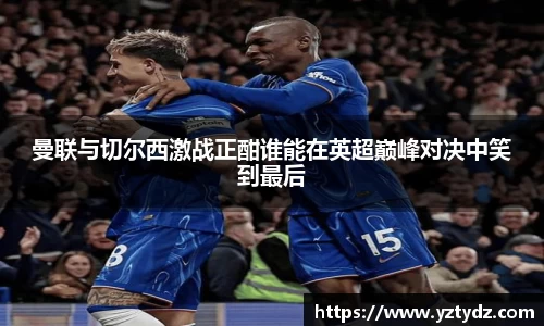 曼联与切尔西激战正酣谁能在英超巅峰对决中笑到最后